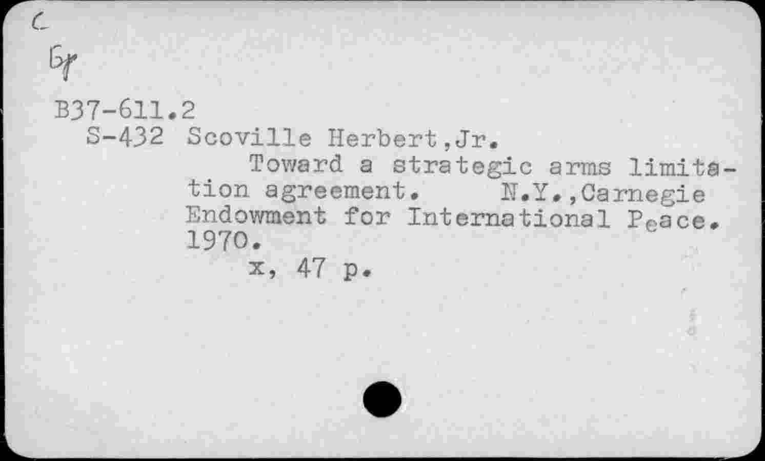 ﻿B37-611.2
S-432 Scoville Herbert,Jr.
Toward a strategic arms limitation agreement.	N.Y.,Carnegie
Endowment for International Peace. 1970.
x, 47 p.